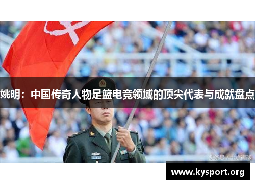 姚明：中国传奇人物足篮电竞领域的顶尖代表与成就盘点