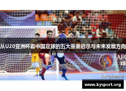 从U20亚洲杯看中国足球的五大重要启示与未来发展方向