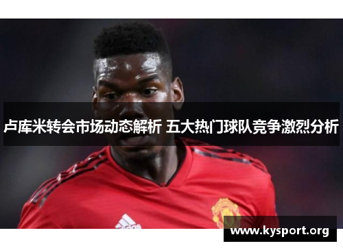 卢库米转会市场动态解析 五大热门球队竞争激烈分析