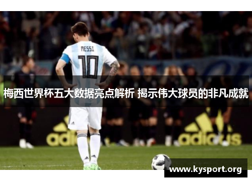 梅西世界杯五大数据亮点解析 揭示伟大球员的非凡成就
