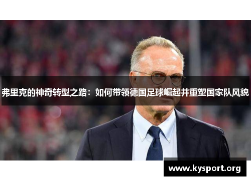 弗里克的神奇转型之路：如何带领德国足球崛起并重塑国家队风貌