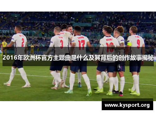 2016年欧洲杯官方主题曲是什么及其背后的创作故事揭秘