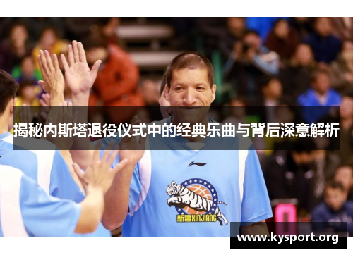 揭秘内斯塔退役仪式中的经典乐曲与背后深意解析