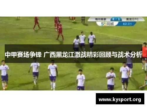 中甲赛场争锋 广西黑龙江激战精彩回顾与战术分析