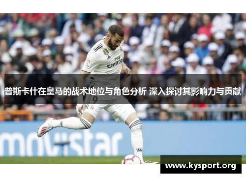 普斯卡什在皇马的战术地位与角色分析 深入探讨其影响力与贡献