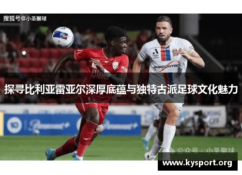 探寻比利亚雷亚尔深厚底蕴与独特古派足球文化魅力