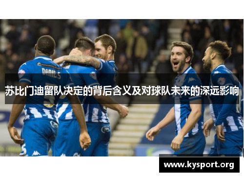 苏比门迪留队决定的背后含义及对球队未来的深远影响