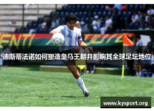 迪斯蒂法诺如何塑造皇马王朝并影响其全球足坛地位 迪斯蒂法诺如何塑造皇马王朝并影响其全球足坛地位
