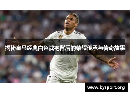 揭秘皇马经典白色战袍背后的荣耀传承与传奇故事