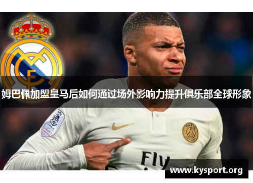 姆巴佩加盟皇马后如何通过场外影响力提升俱乐部全球形象