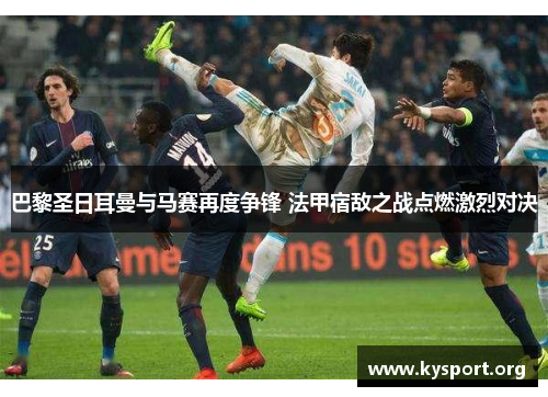 巴黎圣日耳曼与马赛再度争锋 法甲宿敌之战点燃激烈对决