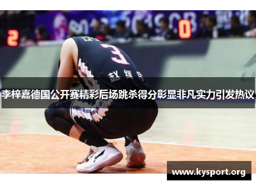 李梓嘉德国公开赛精彩后场跳杀得分彰显非凡实力引发热议