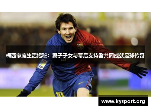 梅西家庭生活揭秘：妻子子女与幕后支持者共同成就足球传奇