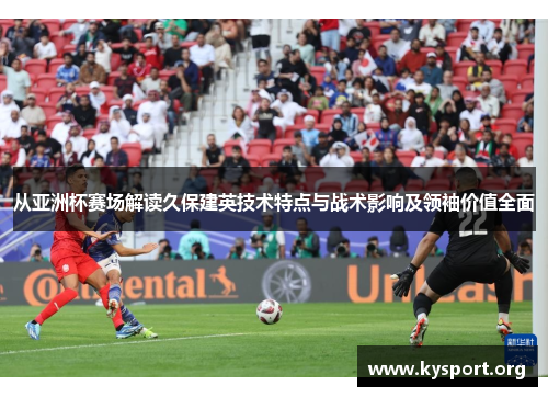 从亚洲杯赛场解读久保建英技术特点与战术影响及领袖价值全面